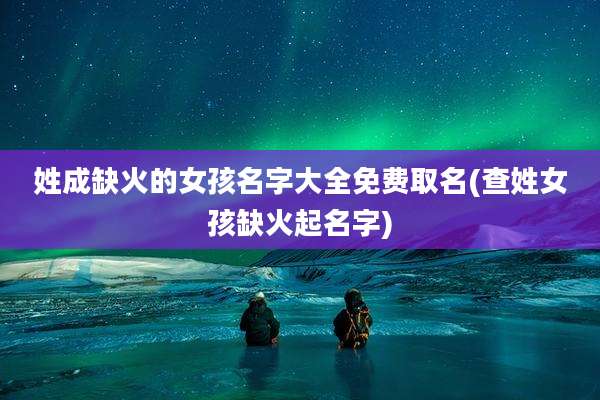 姓成缺火的女孩名字大全免费取名(查姓女孩缺火起名字)