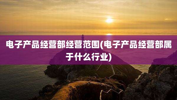 电子产品经营部经营范围(电子产品经营部属于什么行业)