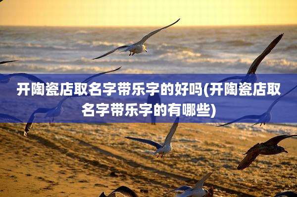 开陶瓷店取名字带乐字的好吗(开陶瓷店取名字带乐字的有哪些)