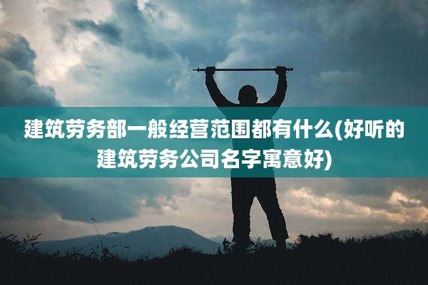 建筑劳务部一般经营范围都有什么(好听的建筑劳务公司名字寓意好)