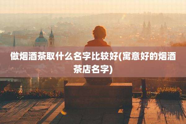 做烟酒茶取什么名字比较好(寓意好的烟酒茶店名字)