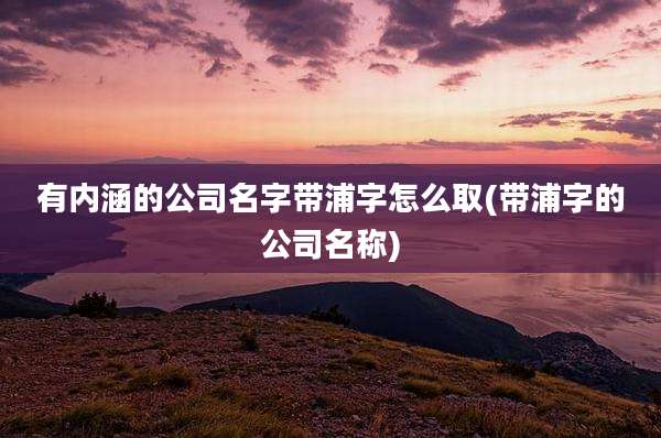 有内涵的公司名字带浦字怎么取(带浦字的公司名称)