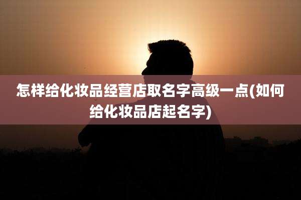 怎样给化妆品经营店取名字高级一点(如何给化妆品店起名字)