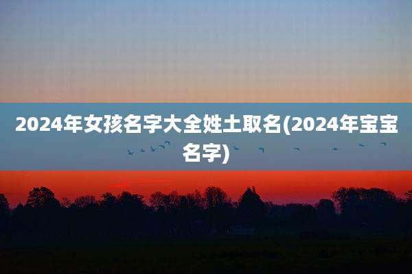 2024年女孩名字大全姓土取名(2024年宝宝名字)
