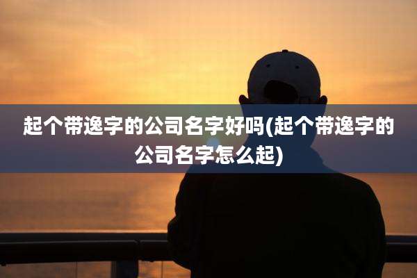 起个带逸字的公司名字好吗(起个带逸字的公司名字怎么起)
