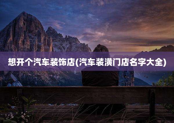 想开个汽车装饰店(汽车装潢门店名字大全)