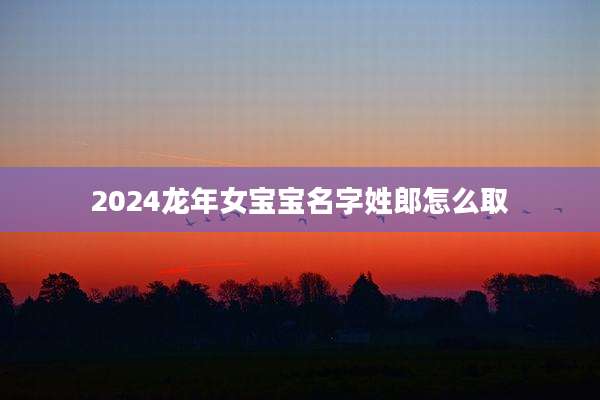 2024龙年女宝宝名字姓郎怎么取