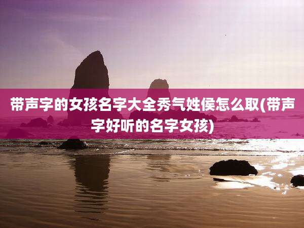 带声字的女孩名字大全秀气姓侯怎么取(带声字好听的名字女孩)