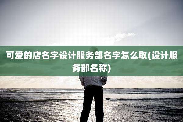 可爱的店名字设计服务部名字怎么取(设计服务部名称)