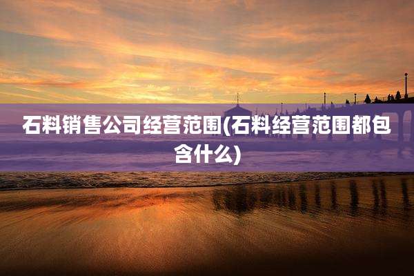 石料销售公司经营范围(石料经营范围都包含什么)