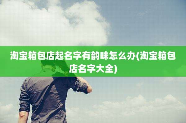 淘宝箱包店起名字有韵味怎么办(淘宝箱包店名字大全)