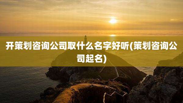 开策划咨询公司取什么名字好听(策划咨询公司起名)