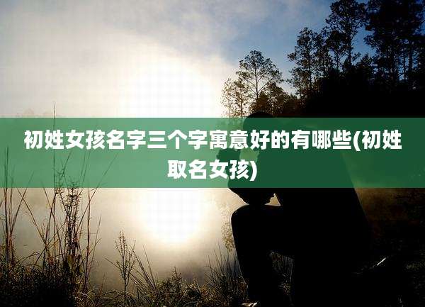 初姓女孩名字三个字寓意好的有哪些(初姓取名女孩)