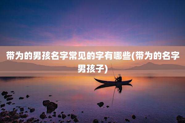 带为的男孩名字常见的字有哪些(带为的名字男孩子)
