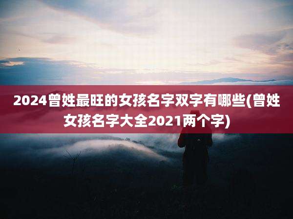 2024曾姓最旺的女孩名字双字有哪些(曾姓女孩名字大全2021两个字)