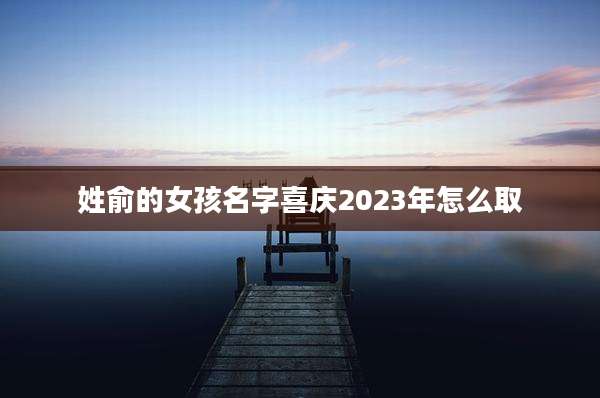 姓俞的女孩名字喜庆2023年怎么取