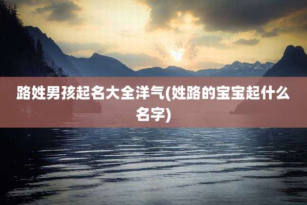 路姓男孩起名大全洋气(姓路的宝宝起什么名字)