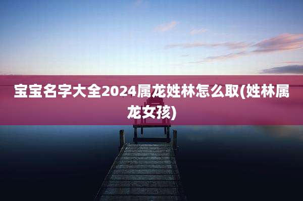 宝宝名字大全2024属龙姓林怎么取(姓林属龙女孩)