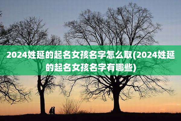 2024姓延的起名女孩名字怎么取(2024姓延的起名女孩名字有哪些)