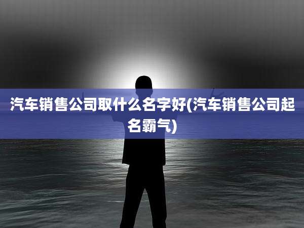 汽车销售公司取什么名字好(汽车销售公司起名霸气)