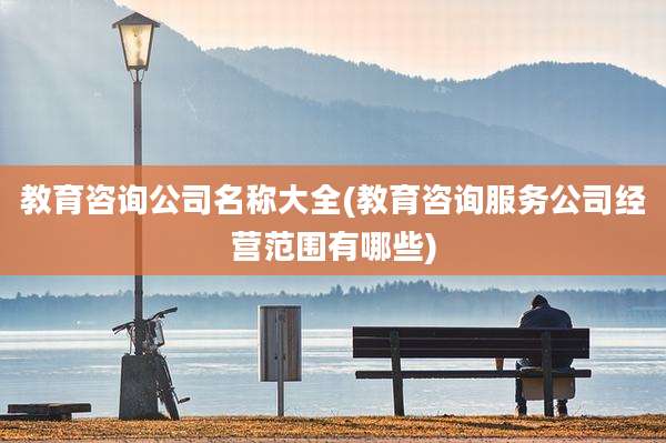 教育咨询公司名称大全(教育咨询服务公司经营范围有哪些)