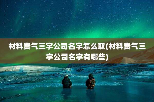 材料贵气三字公司名字怎么取(材料贵气三字公司名字有哪些)