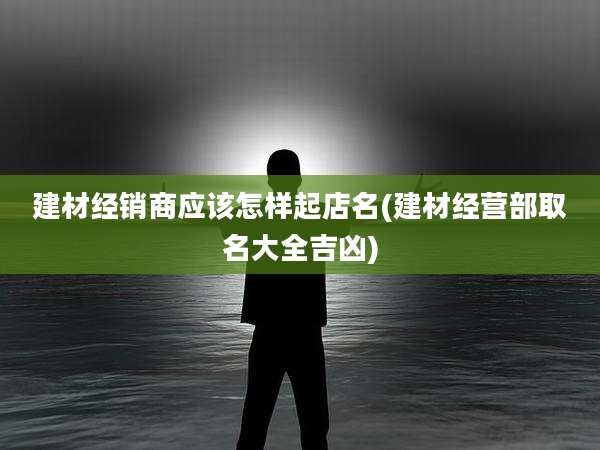 建材经销商应该怎样起店名(建材经营部取名大全吉凶)