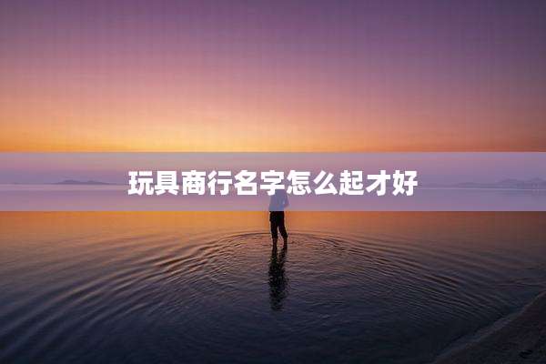 玩具商行名字怎么起才好
