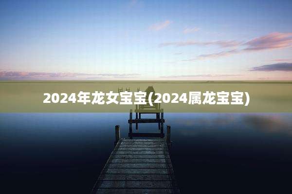 2024年龙女宝宝(2024属龙宝宝)