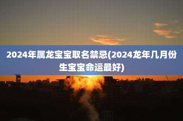 2024年属龙宝宝取名禁忌(2024龙年几月份生宝宝命运最好)