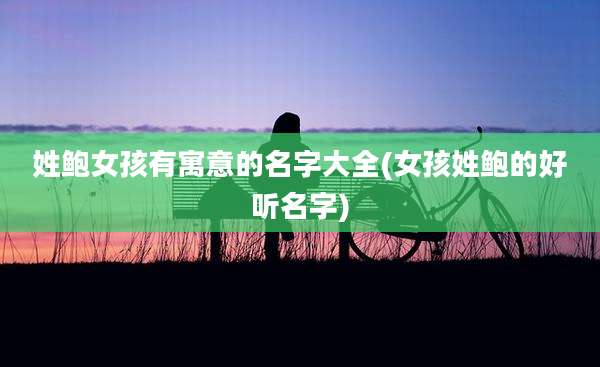 姓鲍女孩有寓意的名字大全(女孩姓鲍的好听名字)