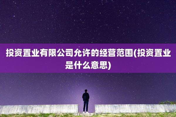 投资置业有限公司允许的经营范围(投资置业是什么意思)