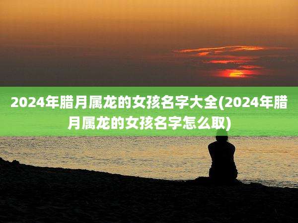 2024年腊月属龙的女孩名字大全(2024年腊月属龙的女孩名字怎么取)