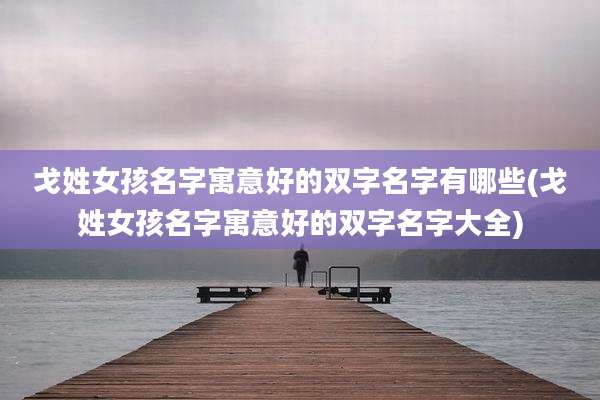 戈姓女孩名字寓意好的双字名字有哪些(戈姓女孩名字寓意好的双字名字大全)