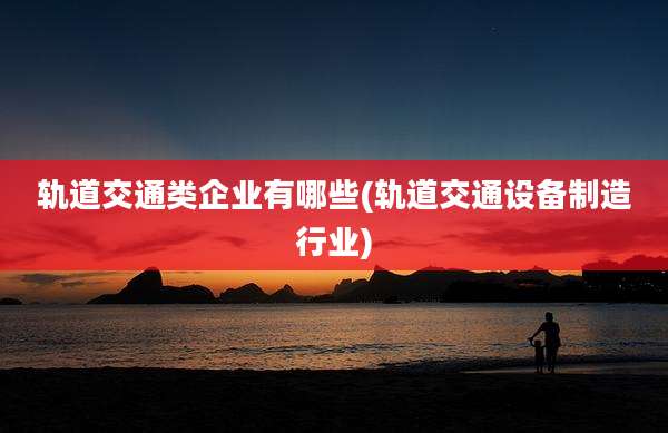 轨道交通类企业有哪些(轨道交通设备制造行业)