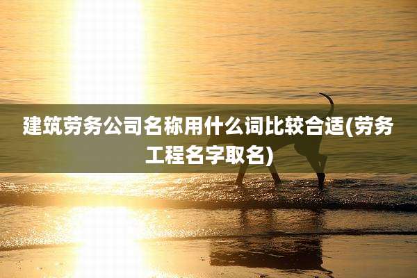 建筑劳务公司名称用什么词比较合适(劳务工程名字取名)