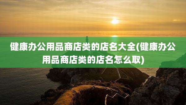 健康办公用品商店类的店名大全(健康办公用品商店类的店名怎么取)