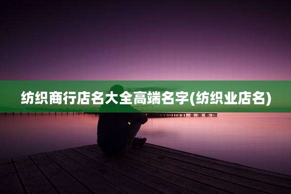 纺织商行店名大全高端名字(纺织业店名)