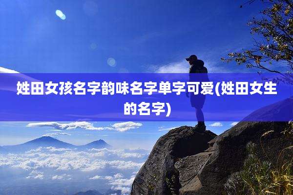 姓田女孩名字韵味名字单字可爱(姓田女生的名字)