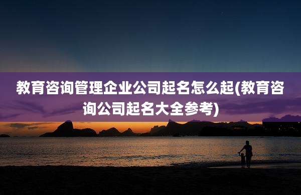 教育咨询管理企业公司起名怎么起(教育咨询公司起名大全参考)