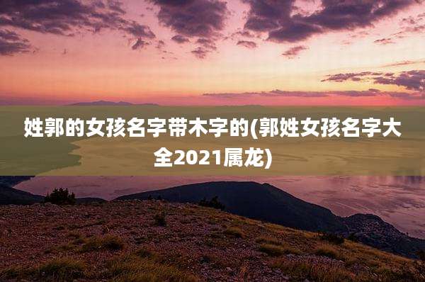 姓郭的女孩名字带木字的(郭姓女孩名字大全2021属龙)