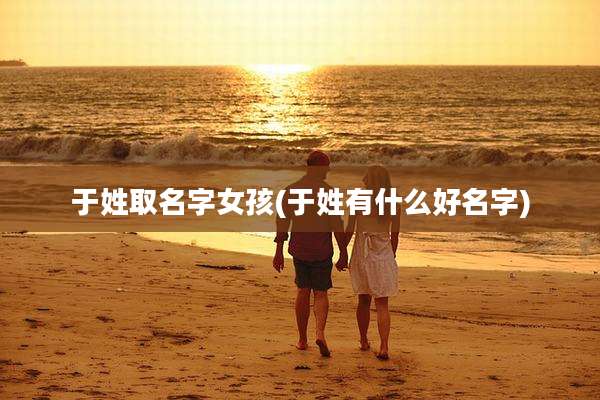 于姓取名字女孩(于姓有什么好名字)