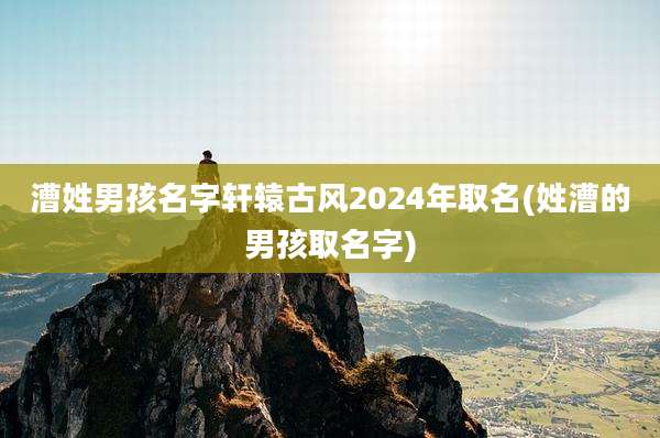 漕姓男孩名字轩辕古风2024年取名(姓漕的男孩取名字)