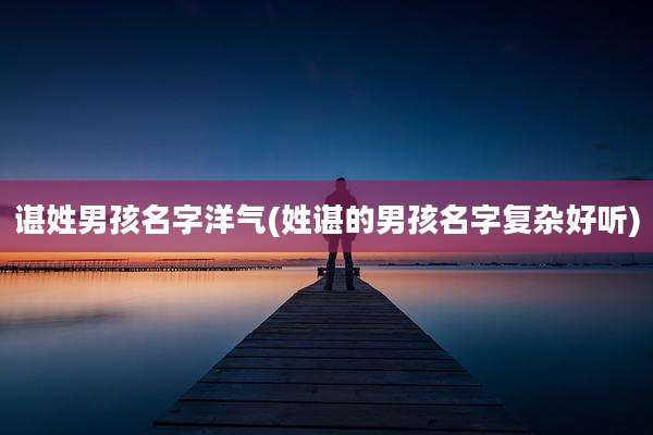 谌姓男孩名字洋气(姓谌的男孩名字复杂好听)