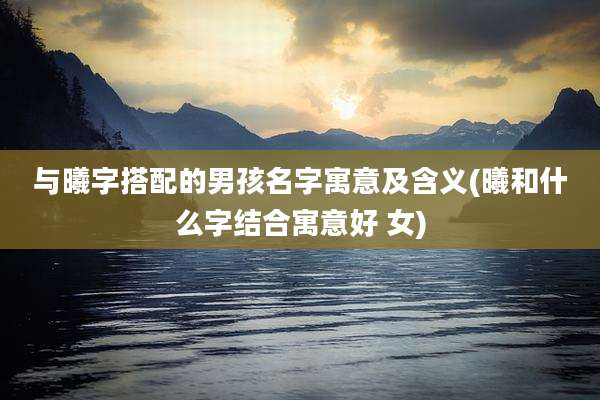 与曦字搭配的男孩名字寓意及含义(曦和什么字结合寓意好 女)