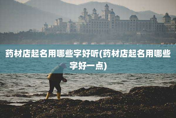 药材店起名用哪些字好听(药材店起名用哪些字好一点)