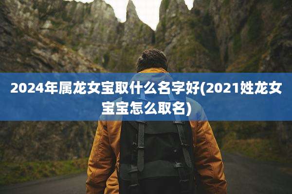 2024年属龙女宝取什么名字好(2021姓龙女宝宝怎么取名)