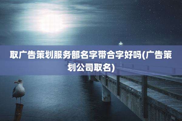 取广告策划服务部名字带合字好吗(广告策划公司取名)