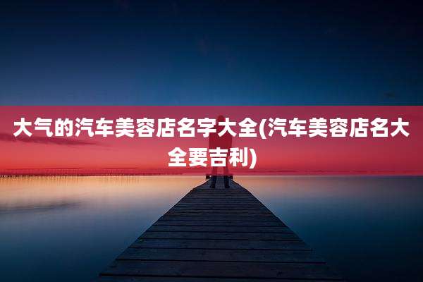 大气的汽车美容店名字大全(汽车美容店名大全要吉利)