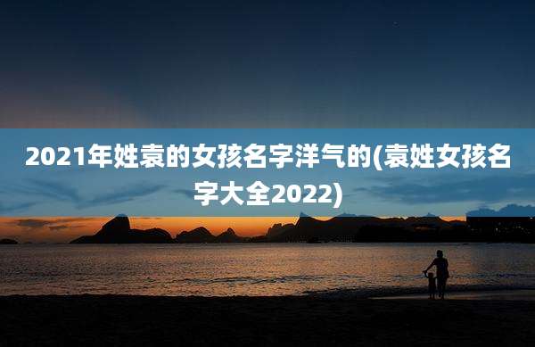 2021年姓袁的女孩名字洋气的(袁姓女孩名字大全2022)